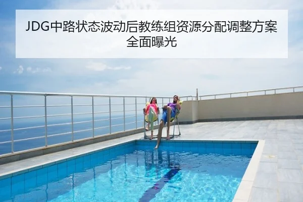 JDG中路状态波动后教练组资源分配调整方案全面曝光