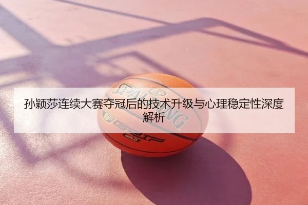 孙颖莎连续大赛夺冠后的技术升级与心理稳定性深度解析