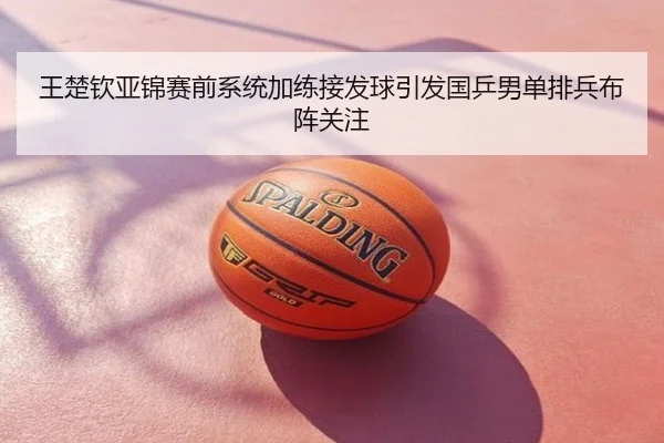 王楚钦亚锦赛前系统加练接发球引发国乒男单排兵布阵关注